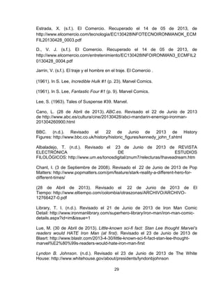 29
Estrada, X. (s.f.). El Comercio. Recuperado el 14 de 05 de 2013, de
http://www.elcomercio.com/tecnologia/EC130428INFOTECNOIRONMANOK_ECM
FIL20130428_0003.pdf
D., V. J. (s.f.). El Comercio. Recuperado el 14 de 05 de 2013, de
http://www.elcomercio.com/entretenimiento/EC130428INFOIRONMAN3_ECMFIL2
0130428_0004.pdf
Jarrín, V. (s.f.). El traje y el hombre en el traje. El Comercio .
(1961). In S. Lee, Incredible Hulk #1 (p. 23). Marvel Comics.
(1961). In S. Lee, Fantastic Four #1 (p. 9). Marvel Comics.
Lee, S. (1963). Tales of Suspense #39. Marvel.
Cano, L. (28 de Abril de 2013). ABC.es. Revisado el 22 de Junio de 2013
de http://www.abc.es/cultura/cine/20130428/abci-mandarin-enemigo-ironman-
201304260900.html
BBC. (n.d.). Revisado el 22 de Junio de 2013 de History
Figures: http://www.bbc.co.uk/history/historic_figures/kennedy_john_f.shtml
Albaladejo, T. (n.d.). Revisado el 23 de Junio de 2013 de REVISTA
ELECTRÓNICA DE ESTUDIOS
FILOLÓGICOS: http://www.um.es/tonosdigital/znum7/relecturas/Ihaveadream.htm
Chant, I. (3 de Septiembre de 2008). Revisado el 22 de Junio de 2013 de Pop
Matters: http://www.popmatters.com/pm/feature/stark-reality-a-different-hero-for-
different-times/
(28 de Abril de 2013). Revisado el 22 de Junio de 2013 de El
Tiempo: http://www.eltiempo.com/colombia/otraszonas/ARCHIVO/ARCHIVO-
12766427-0.pdf
Library, T. I. (n.d.). Revisado el 21 de Junio de 2013 de Iron Man Comic
Detail: http://www.ironmanlibrary.com/superhero-library/iron-man/iron-man-comic-
details.aspx?id=im&issue=1
Lue, M. (30 de Abril de 2013). Little-known sci-fi fact: Stan Lee thought Marvel’s
readers would HATE Iron Man (at first). Revisado el 23 de Junio de 2013 de
Blasrt: http://www.blastr.com/2013-4-30/little-known-sci-fi-fact-stan-lee-thought-
marvel%E2%80%99s-readers-would-hate-iron-man-first
Lyndon B. Johnson. (n.d.). Revisado el 23 de Junio de 2013 de The White
House: http://www.whitehouse.gov/about/presidents/lyndonbjohnson
 