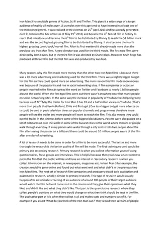 Iron Man 3 has multiple genres of Action, Sci Fi and Thriller. This gives it a wide range of a target
audience of mainly all males over 16 as males over this age tend to have interest in at least one of
the mentioned genres. It was realised in the cinemas on 25th
April 2013 and has already generated
over $1 billion in the box office (as of May 19th
2013) and became the 4th
fastest film in history to
reach that milestone and became the 6th
film to be distributed by Disney to reach the $1 billion mark
and was the second highest grossing film to be distributed by Disney. It also became the fourth
highest grossing comic book/marvel film. After its first weekend it already made more than the
previous two Iron Man films. A new director was used for the third movie. The first two films were
directed by John Favreu but in the third film it was directed by Shane Black. However Kevin Feige has
produced all three films but the first film was also produced by Avi Arad.
Many reasons why this film made more money than the other two Iron Man films is because there
was a lot more advertising and marketing used for the third film. There was a slightly bigger budget
for this film so they could spend more on advertising. The main reason this film made more money
was because of the popularity and rise in social networking sites. If film companies or actors or
people involved in the film can spread the word on Twitter and Facebook to nearly 1 billion people
around the world. When the first two films were out there wasn’t anywhere near that many people
on social networking sites. In the same way the increase in popularity of YouTube has helped greatly
because as of 22nd
May the trailer for Iron Man 3 has 18 and a half million views on YouTube (That’s
more than people that live in Holland, Chile and Portugal.) Due to a bigger budget more adverts on
tv could be used at peak television times on popular channels and programmes therefore more
people will see the trailer and more people will want to watch the film. This also means they could
put the trailer in the cinemas before some of the biggest blockbusters. Posters were also placed on a
lot of billboards all over the world in some of the busiest cities in the world where millions of people
walk through everyday. If every person who walks through a city centre tells two people about the
film after seeing the poster on a billboard there could be around 10 million people aware of the film
after one day of advertising.
A lot of research needs to be done in order for a film to be more successful. The better and more
thorough the research is the better quality of film will be made. The first techniques used would be
primary and secondary research. Primary research is when you collect information yourself using
questionnaires, focus groups and interviews. This is helpful because then you know what content to
put in the film that the public will like and have an interest in. Secondary research is when you
collect information on the internet, in newspapers, magazines etc. In Iron Man 3 for example, the
creators would’ve gone online and found out what went well and what didn’t in the previous two
Iron Man films. The next set of research film companies and producers would do is qualitative and
quantitative research, which is similar to primary research. This type of research would usually
happen after an intimate screening of an audience of around 100 people of their target audience
would watch the film before it comes out in the cinema and they give their opinion on what they
liked and didn’t like and what they didn’t like. That part is the quantitative research where they
collect people’s opinions on what they would change or what they think should be kept in the film.
The qualitative part of it is when they collect it all and makes stats and numbers out of it. For
example if you asked ‘What do you think of the Iron Man suit?’ they would then say 60% of people
 