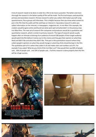 A lot of research needs to be done in order for a film to be more successful. The better and more
thorough the research is the better quality of film will be made. The first techniques used would be
primary and secondary research. Primary research is when you collect information yourself using
questionnaires, focus groups and interviews. This is helpful because then you know what content to
put in the film that the public will like and have an interest in. Secondary research is when you
collect information on the internet, in newspapers, magazines etc. In Iron Man 3 for example, the
creators would’ve gone online and found out what went well and what didn’t in the previous two
Iron Man films. The next set of research film companies and producers would do is qualitative and
quantitative research, which is similar to primary research. This type of research would usually
happen after an intimate screening of an audience of around 100 people of their target audience
would watch the film before it comes out in the cinema and they give their opinion on what they
liked and didn’t like and what they didn’t like. That part is the quantitative research where they
collect people’s opinions on what they would change or what they think should be kept in the film.
The qualitative part of it is when they collect it all and makes stats and numbers out of it. For
example if you asked ‘What do you think of the Iron Man suit?’ they would then say 60% of people
said… 30% of people said… and 10% of people said… If all this research is done properly then the film
will be a huge success.
v
 