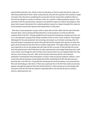 special effects they like if any. All this is done so that they can find out what they like to make sure
that they provide that for them. Most surveys they do, they will ask a question then provide a couple
of answers then the person completing the survey will circle the answer best suitable to them so
from this we will get our results as statistics, ratios, etc. and this is called quantative research. Then
sometimes with the questionnaires, questions are asked then spaces are left for the people to write
down their answers themselves this is called qualitative research as it gives the public the chance to
let the producers know their opinions and exactly what it is they want.
Then there is post production reseach, which is done after the film. When the first edit of the film
has been done a test screening will take place this is so the producers can find out what the
audience think of the film. They get people from the country the production company are from so if
it is a UK production company they will get members of the uk to be in their audience. They will get
100 people for the post production test screening, also known as an intimate screening, after this
they will be given a questionnaire where they will rate the film and give their opinions on what was
good, what was bad and how they think it could be made better. The target audience’s opinions are
very important as the are the people who will make the film a success so they will take the results
from the questionnaires and if they have to make improvements and change things they will re-edit
and re-shoot, even though this will cost them more money at the time, by making a better film they
will earn more money in the end. After all this has been done they will do a full scale post
production screening then they will be given a survey so they can get the audiences statisics. In this
survey they will ask questions mainly based around the marketting of the film like who was your
favourite star in the film? Etc. If hey liked the soundtrack the atrist will release a cd to promote the
film and most likely go in the charts. If their was a particular line in the film that stands out and was
popular amongst the audience then that will be printed on t-shirts and be put on sale alongst with
characters from the film that the audience responded well to, this will also be done on posters,
pictures, advertisements, etc.
 