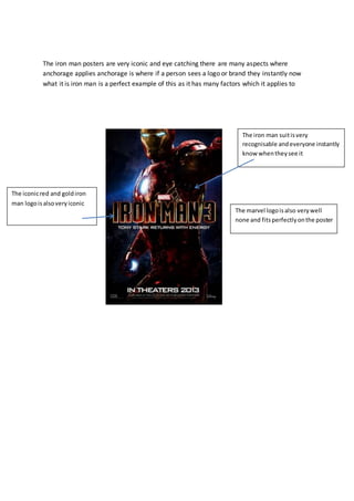 The iron man posters are very iconic and eye catching there are many aspects where
anchorage applies anchorage is where if a person sees a logo or brand they instantly now
what it is iron man is a perfect example of this as it has many factors which it applies to
The iron man suitisvery
recognisable andeveryone instantly
know whentheysee it
The iconicred and goldiron
man logoisalsoveryiconic
The marvel logoisalso verywell
none and fitsperfectlyonthe poster
 