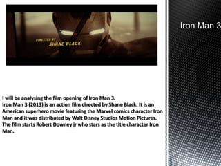 Iron Man 3

I will be analysing the film opening of Iron Man 3.
Iron Man 3 (2013) is an action film directed by Shane Black. It is an
American superhero movie featuring the Marvel comics character Iron
Man and it was distributed by Walt Disney Studios Motion Pictures.
The film starts Robert Downey jr who stars as the title character Iron
Man.

 
