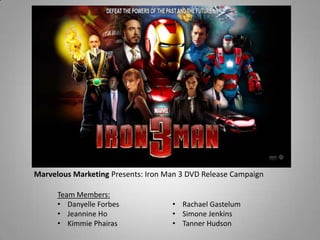 Marvelous Marketing Presents: Iron Man 3 DVD Release Campaign
Team Members:
• Danyelle Forbes
• Jeannine Ho
• Kimmie Phairas
• Rachael Gastelum
• Simone Jenkins
• Tanner Hudson
 
