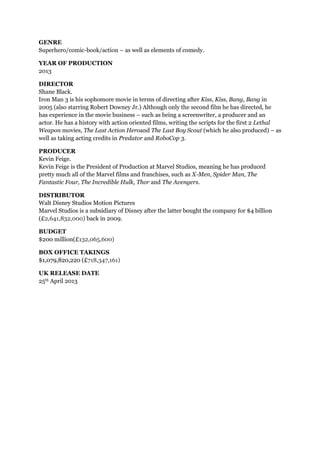 GENRE
Superhero/comic-book/action – as well as elements of comedy.
YEAR OF PRODUCTION
2013
DIRECTOR
Shane Black.
Iron Man 3 is his sophomore movie in terms of directing after Kiss, Kiss, Bang, Bang in
2005 (also starring Robert Downey Jr.) Although only the second film he has directed, he
has experience in the movie business – such as being a screenwriter, a producer and an
actor. He has a history with action oriented films, writing the scripts for the first 2 Lethal
Weapon movies, The Last Action Heroand The Last Boy Scout (which he also produced) – as
well as taking acting credits in Predator and RoboCop 3.
PRODUCER
Kevin Feige.
Kevin Feige is the President of Production at Marvel Studios, meaning he has produced
pretty much all of the Marvel films and franchises, such as X-Men, Spider Man, The
Fantastic Four, The Incredible Hulk, Thor and The Avengers.
DISTRIBUTOR
Walt Disney Studios Motion Pictures
Marvel Studios is a subsidiary of Disney after the latter bought the company for $4 billion
(£2,641,832,000) back in 2009.
BUDGET
$200 million(£132,065,600)
BOX OFFICE TAKINGS
$1,079,820,220 (£718,347,161)
UK RELEASE DATE
25th April 2013
 