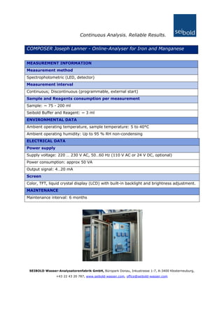 Continuous Analysis. Reliable Results.
COMPOSER Joseph Lanner - Online-Analyser for Iron and Manganese
MEASUREMENT INFORMATION
Measurement method
Spectrophotometric (LED, detector)
Measurement interval
Continuous; Discontinuous (programmable, external start)
Sample and Reagents consumption per measurement
Sample: ~ 75 - 200 ml
Seibold Buffer and Reagent: ~ 3 ml
ENVIRONMENTAL DATA
Ambient operating temperature, sample temperature: 5 to 40°C
Ambient operating humidity: Up to 95 % RH non-condensing
ELECTRICAL DATA
Power supply
Supply voltage: 220 … 230 V AC, 50…60 Hz (110 V AC or 24 V DC, optional)
Power consumption: approx 50 VA
Output signal: 4…20 mA
Screen
Color, TFT, liquid crystal display (LCD) with built-in backlight and brightness adjustment.
MAINTENANCE
Maintenance interval: 6 months
SEIBOLD Wasser-Analysatorenfabrik GmbH, Büropark Donau, Inkustrasse 1-7, A-3400 Klosterneuburg,
+43 22 43 20 787, www.seibold-wasser.com, office@seibold-wasser.com
 