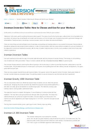 Go to...

Home » Reviews » Ironman Inversion Table: How to Choose and Use for your Workout
Tweet

2

0

Share

1

1

Like

2

Ironman Inversion Table: How to Choose and Use for your Workout
In this article, we will discover how to use and choose an Ironman Inversion Table for your workout.
“Backbone” is the word used for anything that gives critical support. The same is true for the human spine, without which it is not possible to do
any activity. As during a day, all workloads are carried over the spine, so if it is not taken care of properly may lead to permanent damage and
immobilization. Today back pain is becoming a common problem, due to the stress full mechanical lifestyle.
There are many things as inactive lifestyle, lack of exercising, wrong sitting and reading posture or any accident to because of back problems.
Sometimes osteoporosis also leads to spinal problems. In case of a back problem, there are many solutions available to cure such situations. If
the diagnosis is correct and treatments accurate, with the help of modern medical science, it is very much possible to take care of many back
related complications.

Ironman Inversion Tables
One such treatment is done with the help of inversion table that works with the principal of inversion therapy. The therapy is not something
new. It existed even 2400 years before. Today it is made available with help of Ironman Inversion Tables to general public.
The inversion therapy works by reversing the effect of gravity on the human body. It is done by inverting the person upside down on and the
inversion table. The gravitational forces in reverse open up the joints, thus hydrating them and also relaxing muscles and ligaments. This gives
great relief from joint pain.
There are many popular brands that provide inversion tables. One popular name in the segment is that of Ironman. Some great models of
Ironman Inversion tables are described below. This will help readers to use and choose the one that best suits their requirement.

Ironman Gravity 1000 Inversion Table
This is a robust device which can effectively improve blood circulation and can relieve the joints to
alleviate pain. Weighing 46 pounds and when fully folded the equipment measures 80Lx25Wx17D, a
size which can easily get accommodated in a small storage space. The table has a strong nylon
backrest, fixed on strong powder coated steel frame.
The equipment inverts to complete 180 degrees. To avoid toppling, it is also provided with floor
stabilizers. The vinyl side covers give perfect and safe grip while using the table. The device has
additional features as cushions to support the ankles, can bear weight up to 300 pounds. The
machine can also be adjusted to user height varying from 4’ 10” to 6’ 6”, more than enough for most
of the users.
The long foam covered handles, gives a good grip to users, thereby improving safety.
Click Here to See Pricing, Ratings, and Reviews on Amazon.com

Ironman LX 300 Inversion Table
This inversion table gives a nice workout for a healthy
spine. One can get very good results by using this device for just 5 to 10 minutes every day. The
table has ankle cushion pads and foam rollers for a safe workout. The backrest is provided with
0.75” foam, to give a comfortable experience while exercising.

converted by Web2PDFConvert.com

 