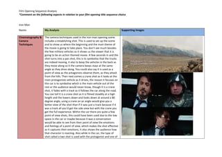 Film Opening Sequence Analysis 
*Comment on the following aspects in relation to your film opening title sequence choice 
Iron Man 
Name: 
My Analysis 
Supporting Images 
Cinematography & 
Camera 
Techniques 
The camera techniques used in the iron man opening scene 
includes a establishing shot. This is used to set up the scene 
and to show us where the beginning and the main theme of 
the movie is going to take place. You don’t see much besides 
the few military vehicles so it shows us the viewer that it is 
going to be an action themed movie. A few seconds in and the 
shot turns into a pan shot, this is to symbolise that the trucks 
are indeed moving, it also to keep the vehicles in the back as 
they move along so it the camera keeps stays at the same 
angle as they drive along. You could also say it is used as a 
point of view as the antagonists observe them, as they attack 
from the hills. Then next comes a crane shot as it looks at the 
main protagonists vehicle as it drives, the reason it focuses on 
this car is to symbolise which is the main vehicle out of the 
rest or the audience would never know, though it is a crane 
shot, it fades with a track as it follows the car along the road. 
You can tell it is a crane shot as it is filmed steadily at a high 
height and the lowers down and looks down at around a 80 
degree angle, using a crane on an angle would give you a 
better view of the shot than if it was just a track because if it 
was a track all you’d get the side view but with the crane you 
get the full experience. Within the car there are quite a few 
point of view shots, this could have been used due to the low 
space in the car or maybe because it was a conversation 
would be able to see from their point of view the emotions 
and feelings of a point of view, which makes the shot effective 
as it captures their emotions, it also shows the audience how 
that character is reacting. Also while in the car, the type of 
shot called a two shot is used with the protagonist and one of 
 