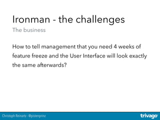 Christoph Reinartz - @pistenprinz
Ironman - the challenges 
The business
How to tell management that you need 4 weeks of
feature freeze and the User Interface will look exactly
the same afterwards?
 