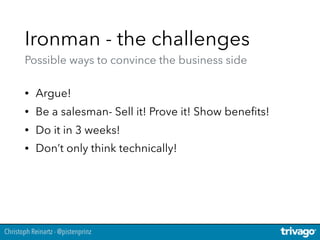Christoph Reinartz - @pistenprinz
Ironman - the challenges 
Possible ways to convince the business side
• Argue!
• Be a salesman- Sell it! Prove it! Show beneﬁts!
• Do it in 3 weeks!
• Don’t only think technically!
 