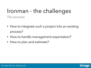 Christoph Reinartz - @pistenprinz
Ironman - the challenges 
The process
• How to integrate such a project into an existing
process?
• How to handle management expectation?
• How to plan and estimate?
 