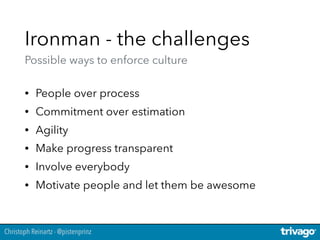 Christoph Reinartz - @pistenprinz
Ironman - the challenges 
Possible ways to enforce culture
• People over process
• Commitment over estimation
• Agility
• Make progress transparent
• Involve everybody
• Motivate people and let them be awesome
 