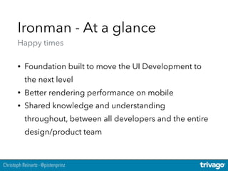 Christoph Reinartz - @pistenprinz
Ironman - At a glance 
Happy times
• Foundation built to move the UI Development to
the next level
• Better rendering performance on mobile
• Shared knowledge and understanding
throughout, between all developers and the entire
design/product team
 