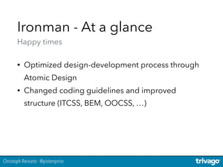 Christoph Reinartz - @pistenprinz
Ironman - At a glance 
Happy times
• Optimized design-development process through
Atomic Design
• Changed coding guidelines and improved
structure (ITCSS, BEM, OOCSS, …)
 