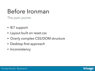 Christoph Reinartz - @pistenprinz
Before Ironman 
The pain points
• IE7 support
• Layout built on reset.css
• Overly complex CSS/DOM structure
• Desktop ﬁrst approach
• Inconsistency
 