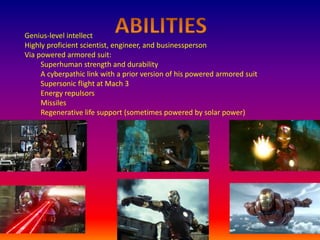 Genius-level intellect
Highly proficient scientist, engineer, and businessperson
Via powered armored suit:
Superhuman strength and durability
A cyberpathic link with a prior version of his powered armored suit
Supersonic flight at Mach 3
Energy repulsors
Missiles
Regenerative life support (sometimes powered by solar power)
 