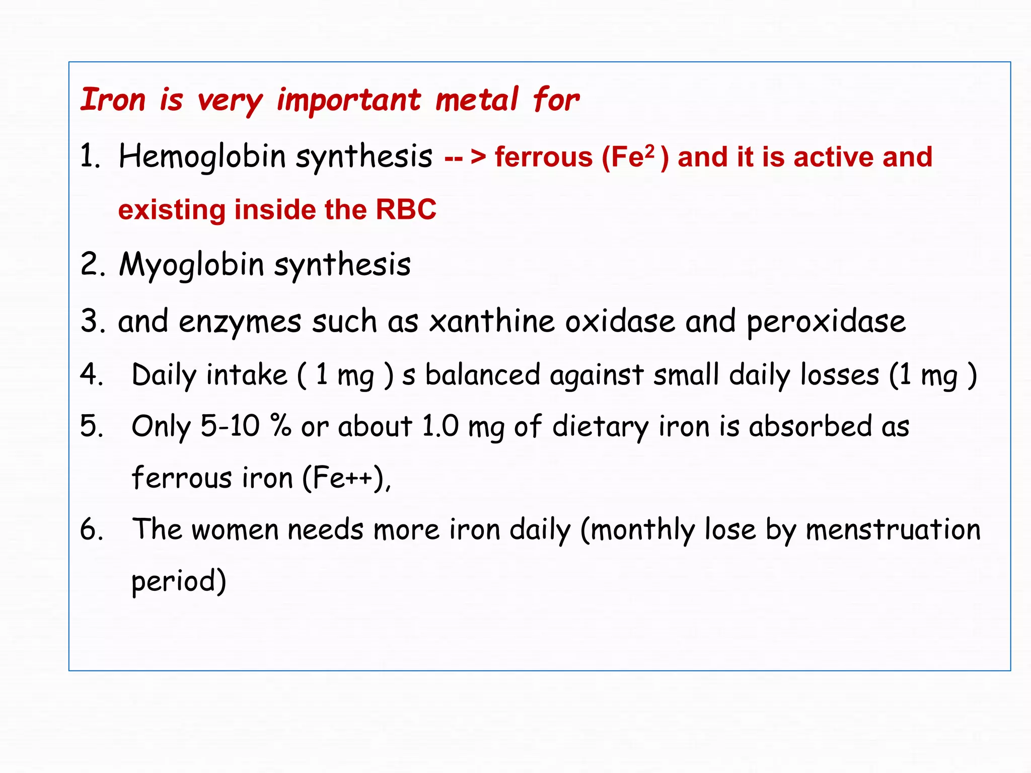 Iron is very important metal for
1. Hemoglobin synthesis -- > ferrous (Fe2 ) and it is active and
existing inside the RBC
2. Myoglobin synthesis
3. and enzymes such as xanthine oxidase and peroxidase
4. Daily intake ( 1 mg ) s balanced against small daily losses (1 mg )
5. Only 5-10 % or about 1.0 mg of dietary iron is absorbed as
ferrous iron (Fe++),
6. The women needs more iron daily (monthly lose by menstruation
period)
 
