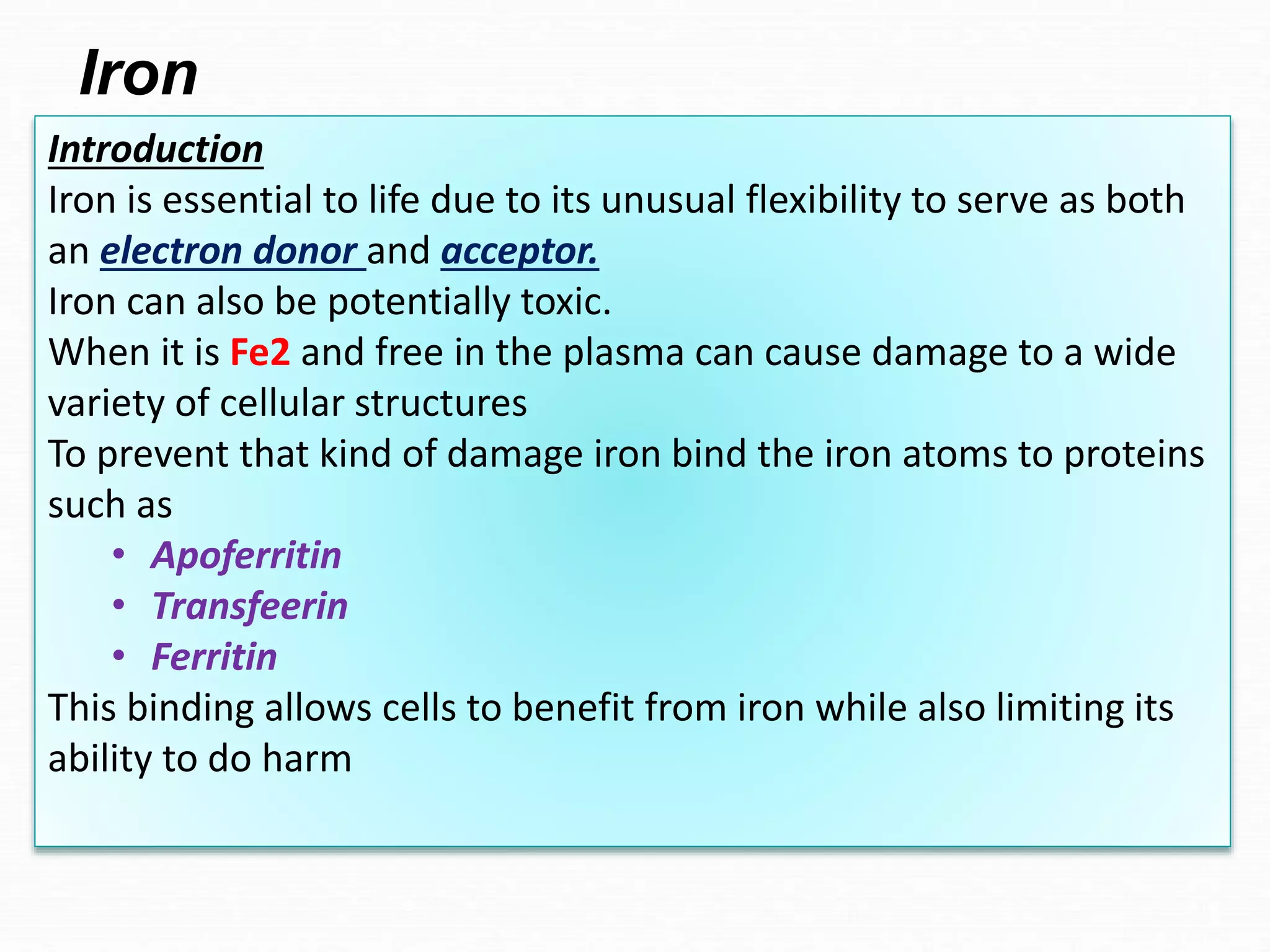 Introduction
Iron is essential to life due to its unusual flexibility to serve as both
an electron donor and acceptor.
Iron can also be potentially toxic.
When it is Fe2 and free in the plasma can cause damage to a wide
variety of cellular structures
To prevent that kind of damage iron bind the iron atoms to proteins
such as
• Apoferritin
• Transfeerin
• Ferritin
This binding allows cells to benefit from iron while also limiting its
ability to do harm
Iron
 