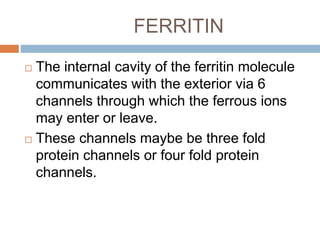 FERRITIN
 The internal cavity of the ferritin molecule
communicates with the exterior via 6
channels through which the ferrous ions
may enter or leave.
 These channels maybe be three fold
protein channels or four fold protein
channels.
 