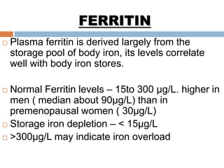 FERRITIN
 Plasma ferritin is derived largely from the
storage pool of body iron, its levels correlate
well with body iron stores.
 Normal Ferritin levels – 15to 300 μg/L. higher in
men ( median about 90μg/L) than in
premenopausal women ( 30μg/L)
 Storage iron depletion – < 15μg/L
 >300μg/L may indicate iron overload
 