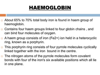 HAEMOGLOBIN
 About 65% to 70% total body iron is found in haem group of
haemoglobin.
 Contains four haem groups linked to four globin chains , and
can bind four molecules of oxygen.
 A haem group consists of iron (Fe2+) ion held in a heterocyclic
ring, known as a porphyrin.
 This porphyrin ring consists of four pyrrole molecules cyclically
linked together with the iron bound in the centre.
 The nitrogen atoms of the pyrrole molecules form covalent
bonds with four of the iron's six available positions which all lie
in one plane.
 
