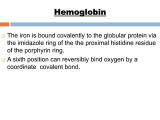 Hemoglobin
 The iron is bound covalently to the globular protein via
the imidazole ring of the the proximal histidine residue
of the porphyrin ring.
 A sixth position can reversibly bind oxygen by a
coordinate covalent bond.
 