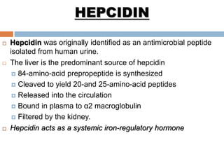 HEPCIDIN
 Hepcidin was originally identified as an antimicrobial peptide
isolated from human urine.
 The liver is the predominant source of hepcidin
 84-amino-acid prepropeptide is synthesized
 Cleaved to yield 20-and 25-amino-acid peptides
 Released into the circulation
 Bound in plasma to α2 macroglobulin
 Filtered by the kidney.
 Hepcidin acts as a systemic iron-regulatory hormone
 
