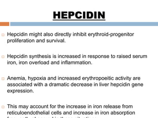  Hepcidin might also directly inhibit erythroid-progenitor
proliferation and survival.
 Hepcidin synthesis is increased in response to raised serum
iron, iron overload and inflammation.
 Anemia, hypoxia and increased erythropoeitic activity are
associated with a dramatic decrease in liver hepcidin gene
expression.
 This may account for the increase in iron release from
reticuloendothelial cells and increase in iron absorption
HEPCIDIN
 