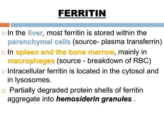FERRITIN
 In the liver, most ferritin is stored within the
parenchymal cells (source- plasma transferrin)
 In spleen and the bone marrow, mainly in
macrophages (source - breakdown of RBC)
 Intracellular ferritin is located in the cytosol and
in lysosomes.
 Partially degraded protein shells of ferritin
aggregate into hemosiderin granules .
 