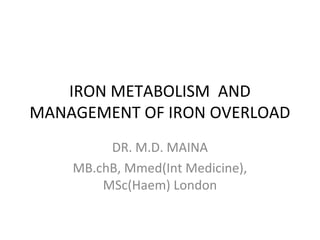 IRON METABOLISM AND 
MANAGEMENT OF IRON OVERLOAD 
DR. M.D. MAINA 
MB.chB, Mmed(Int Medicine), 
MSc(Haem) London 
 