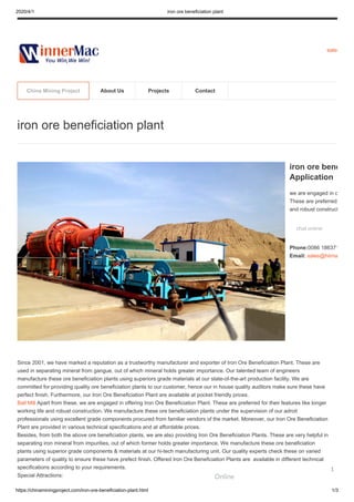 2020/4/1 iron ore beneficiation plant
https://chinaminingproject.com/iron-ore-beneficiation-plant.html 1/3
sales
Since 2001, we have marked a reputation as a trustworthy manufacturer and exporter of Iron Ore Beneficiation Plant. These are
used in separating mineral from gangue, out of which mineral holds greater importance. Our talented team of engineers
manufacture these ore beneficiation plants using superiors grade materials at our state-of-the-art production facility. We are
committed for providing quality ore beneficiation plants to our customer, hence our in house quality auditors make sure these have
perfect finish. Furthermore, our Iron Ore Beneficiation Plant are available at pocket friendly prices.
Ball Mill Apart from these, we are engaged in offering Iron Ore Beneficiation Plant. These are preferred for their features like longer
working life and robust construction. We manufacture these ore beneficiation plants under the supervision of our adroit
professionals using excellent grade components procured from familiar vendors of the market. Moreover, our Iron Ore Beneficiation
Plant are provided in various technical specifications and at affordable prices.
Besides, from both the above ore beneficiation plants, we are also providing Iron Ore Beneficiation Plants. These are very helpful in
separating iron mineral from impurities, out of which former holds greater importance. We manufacture these ore beneficiation
plants using superior grade components & materials at our hi-tech manufacturing unit. Our quality experts check these on varied
parameters of quality to ensure these have prefect finish. Offered Iron Ore Beneficiation Plants are available in different technical
specifications according to your requirements.
Special Attractions:
iron ore beneficiation plant
iron ore bene
Application
we are engaged in o
These are preferred
and robust construct
chat online
Phone:0086 186371
Email: sales@hiima
China Mining Project About Us Projects Contact
Online
1
 