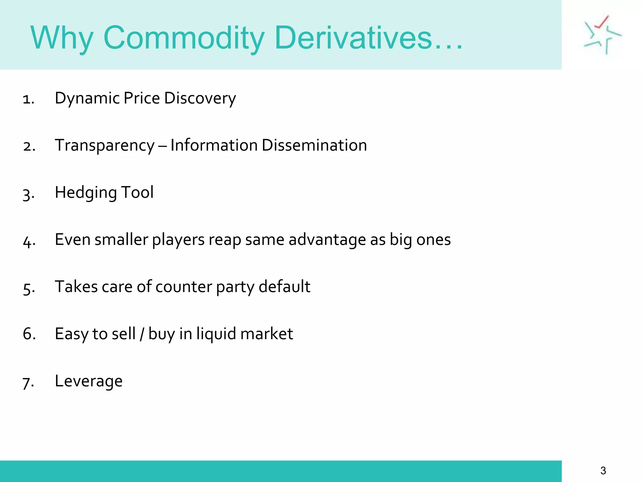 Why Commodity Derivatives…Dynamic Price DiscoveryTransparency – Information DisseminationHedging ToolEven smaller players reap same advantage as big onesTakes care of counter party defaultEasy to sell / buy in liquid marketLeverage3