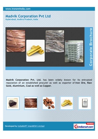 Madvik Corporation Pvt Ltd
Hyderabad, Andhra Pradesh, India




Madvik Corporation Pvt. Ltd. has been widely known for its entrusted
reputation of an established procurer as well as exporter of Iron Ore, Raw
Gold, Aluminium, Coal as well as Copper.
 