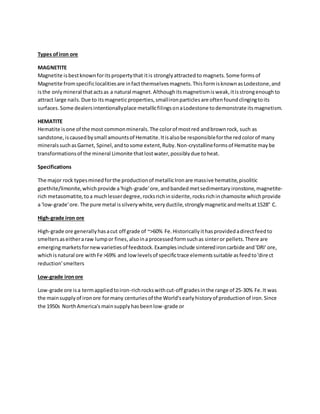 Types ofiron ore
MAGNETITE
Magnetite isbestknownforitspropertythat itis stronglyattractedto magnets.Some formsof
Magnetite fromspecificlocalitiesare infactthemselvesmagnets.ThisformisknownasLodestone,and
isthe onlymineral thatactsas a natural magnet.Althoughitsmagnetismisweak,itisstrongenoughto
attract large nails.Due to itsmagneticproperties,smallironparticlesare oftenfoundclingingtoits
surfaces.Some dealersintentionallyplace metallicfilingsonaLodestone todemonstrate itsmagnetism.
HEMATITE
Hematite isone of the most commonminerals.The colorof mostred andbrownrock, such as
sandstone,iscausedbysmall amountsof Hematite.Itisalsobe responsibleforthe redcolorof many
minerals suchasGarnet, Spinel,andtosome extent,Ruby.Non-crystallineformsof Hematite maybe
transformationsof the mineral Limonite thatlostwater,possiblydue toheat.
Specifications
The major rock typesminedforthe productionof metallicIronare massive hematite,pisolitic
goethite/limonite,whichprovide a'high-grade'ore,andbanded metsedimentary ironstone,magnetite-
rich metasomatite,toa muchlesserdegree,rocksrichinsiderite,rocksrichinchamosite whichprovide
a 'low-grade'ore.The pure metal issilverywhite,veryductile,stronglymagneticandmeltsat1528° C.
High-grade iron ore
High-grade ore generallyhasacut off grade of ~>60% Fe.Historicallyithasprovidedadirectfeedto
smelters aseitheraraw lumpor fines,alsoinaprocessedformsuchas sinteror pellets.There are
emergingmarketsfornewvarietiesof feedstock.Examplesinclude sinteredironcarbide and'DRI' ore,
whichisnatural ore withFe >69% and low levelsof specifictrace elementssuitable asfeedto'direct
reduction'smelters
Low-grade ironore
Low-grade ore isa termappliedtoiron-richrockswithcut-off gradesinthe range of 25-30% Fe.It was
the mainsupplyof ironore formany centuriesof the World'searlyhistoryof productionof iron.Since
the 1950s NorthAmerica'smainsupplyhasbeenlow-grade or
 