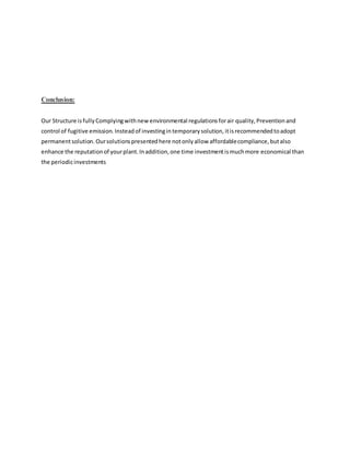 Conclusion:
Our Structure isfullyComplyingwithnew environmental regulationsforair quality, Preventionand
control of fugitive emission. Insteadof investingin temporary solution,itisrecommendedtoadopt
permanentsolution.Oursolutionspresentedhere notonlyallow affordablecompliance,butalso
enhance the reputationof yourplant.Inaddition,one time investmentismuchmore economical than
the periodicinvestments
 