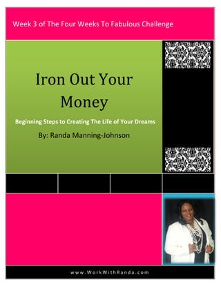 w w w . W o r k W i t h R a n d a . c o m
Iron Out Your
Money
Beginning Steps to Creating The Life of Your Dreams
By: Randa Manning-Johnson
Week 3 of The Four Weeks To Fabulous Challenge
 