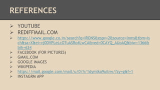 REFERENCES 
 YOUTUBE 
 REDIFFMAIL.COM 
 https://www.google.co.in/search?q=IRONS&espv=2&source=lnms&tbm=is 
ch&sa=X&ei=vj0DVPLeLcO7uASRo4LwCA&ved=0CAYQ_AUoAQ&biw=1366& 
bih=624 
 FACEBOOK (FOR PICTURES) 
 GMAIL.COM 
 GOOGLE IMAGES 
 WIKIPEDIA 
 https://mail.google.com/mail/u/0/h/1dymlka9uilrw/?zy=g&f=1 
 INSTAGRM APP 
 