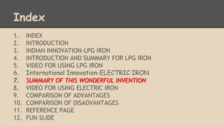 Index 
1. INDEX 
2. INTRODUCTION 
3. INDIAN INNOVATION-LPG IRON 
4. INTRODUCTION AND SUMMARY FOR LPG IRON 
5. VIDEO FOR USING LPG IRON 
6. International Innovation-ELECTRIC IRON 
7. SUMMARY OF THIS WONDERFUL INVENTION 
8. VIDEO FOR USING ELECTRIC IRON 
9. COMPARISON OF ADVANTAGES 
10. COMPARISON OF DISADVANTAGES 
11. REFERENCE PAGE 
12. FUN SLIDE 
 