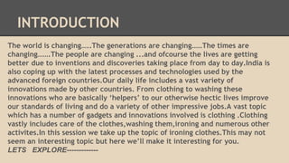 INTRODUCTION 
The world is changing…..The generations are changing……The times are 
changing…….The people are changing ...and ofcourse the lives are getting 
better due to inventions and discoveries taking place from day to day.India is 
also coping up with the latest processes and technologies used by the 
advanced foreign countries.Our daily life includes a vast variety of 
innovations made by other countries. From clothing to washing these 
innovations who are basically ‘helpers’ to our otherwise hectic lives improve 
our standards of living and do a variety of other impressive jobs.A vast topic 
which has a number of gadgets and innovations involved is clothing .Clothing 
vastly includes care of the clothes,washing them,ironing and numerous other 
activites.In this session we take up the topic of ironing clothes.This may not 
seem an interesting topic but here we’ll make it interesting for you. 
LETS EXPLORE------------- 
 