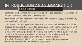 INTRODUCTION AND SUMMARY FOR 
Brahmam and Ajmeri have developed the gas-operated iron,which is 
simple design and have low operating cost. 
This eliminates the problems associated with irregular supply of electricity 
and availability of coal. 
It is a low cost, gas operated iron used to press the wrinkles out of and 
creases in clothes.It is ideal for tailor and cloth washer due to its cost 
effectiveness, and simplicity in design.In this, there is a silver knob on the 
side at which the pipe is fitted. The pipe is connected to a cylinder at the 
other end.Turning the knob at the back anti clock wise turns it on. 
The temperature is also adjusted using it. There is also a 
A knob in the front, which can be moved to note the temperature. 
The handle is wooden and a stand is also there. 
 