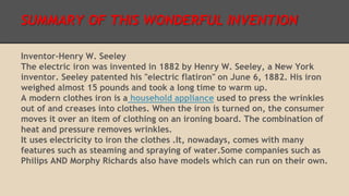 SUMMARY OF THIS WONDERFUL INVENTION 
Inventor-Henry W. Seeley 
The electric iron was invented in 1882 by Henry W. Seeley, a New York 
inventor. Seeley patented his "electric flatiron" on June 6, 1882. His iron 
weighed almost 15 pounds and took a long time to warm up. 
A modern clothes iron is a household appliance used to press the wrinkles 
out of and creases into clothes. When the iron is turned on, the consumer 
moves it over an item of clothing on an ironing board. The combination of 
heat and pressure removes wrinkles. 
It uses electricity to iron the clothes .It, nowadays, comes with many 
features such as steaming and spraying of water.Some companies such as 
Philips AND Morphy Richards also have models which can run on their own. 
 