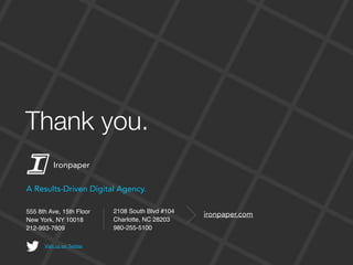 555 8th Ave, 15th Floor
New York, NY 10018
212-993-7809
ironpaper.com
A Results-Driven Digital Agency.
Visit us on Twitter
2108 South Blvd #104
Charlotte, NC 28203
980-255-5100
Ironpaper
Thank you.
 