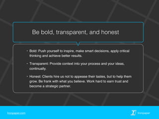 Ironpaper.com Ironpaper
Be bold, transparent, and honest
‣ Bold: Push yourself to inspire, make smart decisions, apply critical
thinking and achieve better results.
‣ Transparent: Provide context into your process and your ideas,
continually.
‣ Honest: Clients hire us not to appease their tastes, but to help them
grow. Be frank with what you believe. Work hard to earn trust and
become a strategic partner.
 