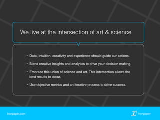 Ironpaper.com Ironpaper
We live at the intersection of art & science
‣ Data, intuition, creativity and experience should guide our actions.
‣ Blend creative insights and analytics to drive your decision making.
‣ Embrace this union of science and art. This intersection allows the
best results to occur.
‣ Use objective metrics and an iterative process to drive success.
 