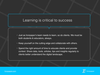 Ironpaper.com Ironpaper
Learning is critical to success
‣ Just as Ironpaper’s team needs to learn, so do clients. We must be
both students & educators, always.
‣ Keep yourself on the cutting edge and collaborate with others.
‣ Spend the right amount of time to educate clients and provide
context. Share data, tools, articles, tips and insights regularly to
clients better understand the digital landscape.
 