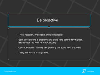 Ironpaper.com Ironpaper
Be proactive
‣ Think, research, investigate, and acknowledge.
‣ Seek out solutions to problems and future risks before they happen.  
(Remember The Hunt for Red October)
‣ Communications, training, and planning can solve most problems.
‣ Today and now is the right time.
 