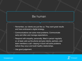 Ironpaper.com Ironpaper
Be human
‣ Remember, our clients are just like us. They want great results
and have embraced a digital strategy.
‣ Communications can solve most problems. Communicate
early and often and manage expectations.
‣ Respond with empathy, personally. Meet in person regularly
or, at least, pick up the phone and give clients, partners, and
team members a call—staying in touch will solve problems
before they occur and build healthy relationships.
‣ Use good judgement.
 
