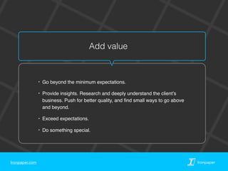 Ironpaper.com Ironpaper
Add value
‣ Go beyond the minimum expectations.
‣ Provide insights. Research and deeply understand the client’s
business. Push for better quality, and ﬁnd small ways to go above
and beyond.
‣ Exceed expectations.
‣ Do something special.
 
