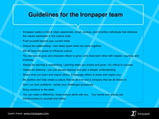 IronpaperLearn more: www.ironpaper.com
Guidelines for the Ironpaper team
‣ Ironpaper seeks to hire & retain passionate, smart, curious, and inventive individuals that embrace
the values expressed in this culture code.
‣ Push yourself beyond your current limits.
‣ Always be collaborating—new ideas spark when we come together.
‣ We all have the power to inﬂuence culture.
‣ You are here to grow and empower others to grow. Let’s treat each other with respect, courtesy and
kindness.
‣ Always be learning & researching. Learning helps you evolve and grow—it’s critical to success.
‣ Always be listening—you can always improve and gain a deeper understanding.
‣ Share what you learn and inspire others. Encourage others to share and inspire you.
‣ Be positive and help create a culture that we all love and a company that we all dream of.
‣ Don’t run from problems—tackle your challenges proactively.
‣ Bring solutions to the table.
‣ You can make a difference. Great culture starts with you. Your words and actions are
transformative to yourself and others.
 