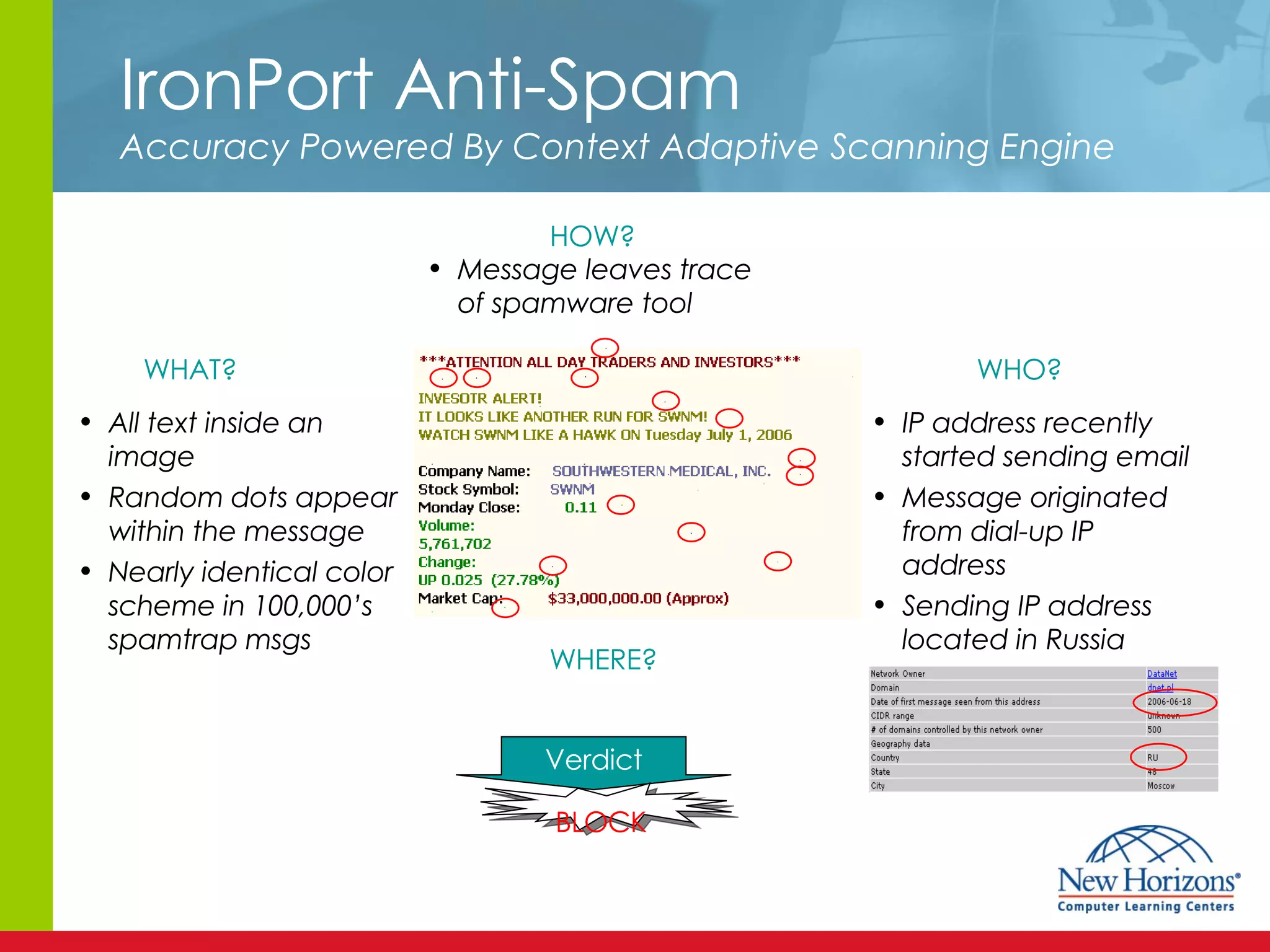 IronPort Anti-Spam Accuracy Powered By Context Adaptive Scanning Engine WHAT? HOW? WHO? WHERE? All text inside an image Random dots appear within the message Nearly identical color scheme in 100,000’s spamtrap msgs Verdict BLOCK IP address recently started sending email Message originated from dial-up IP address Sending IP address located in Russia Message leaves trace of spamware tool 