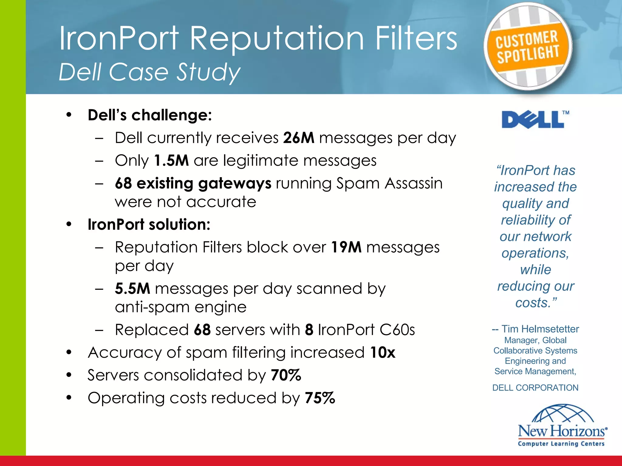 IronPort Reputation Filters   Dell Case Study Dell’s challenge: Dell currently receives  26M  messages per day Only  1.5M  are legitimate messages 68 existing gateways  running Spam Assassin were not accurate IronPort solution: Reputation Filters block over  19M  messages per day 5.5M  messages per day scanned by anti-spam engine Replaced  68  servers with  8  IronPort C60s Accuracy of spam filtering increased  10x  Servers consolidated by  70% Operating costs reduced by  75% “ IronPort has increased the quality and reliability of our network operations, while reducing our costs.” -- Tim Helmsetetter Manager, Global Collaborative Systems Engineering and Service Management, DELL CORPORATION 